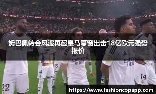 姆巴佩转会风波再起皇马夏窗出击18亿欧元强势报价